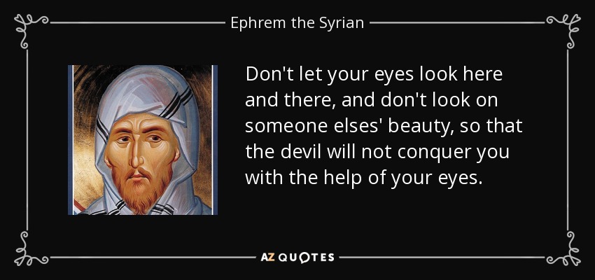 Don't let your eyes look here and there, and don't look on someone elses' beauty, so that the devil will not conquer you with the help of your eyes. - Ephrem the Syrian