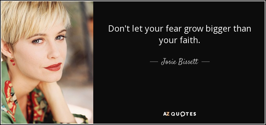 Don't let your fear grow bigger than your faith. - Josie Bissett