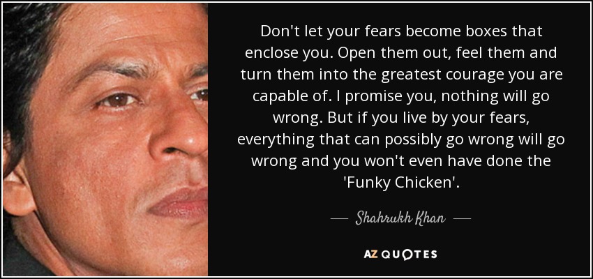 Don't let your fears become boxes that enclose you. Open them out, feel them and turn them into the greatest courage you are capable of. I promise you, nothing will go wrong. But if you live by your fears, everything that can possibly go wrong will go wrong and you won't even have done the 'Funky Chicken'. - Shahrukh Khan