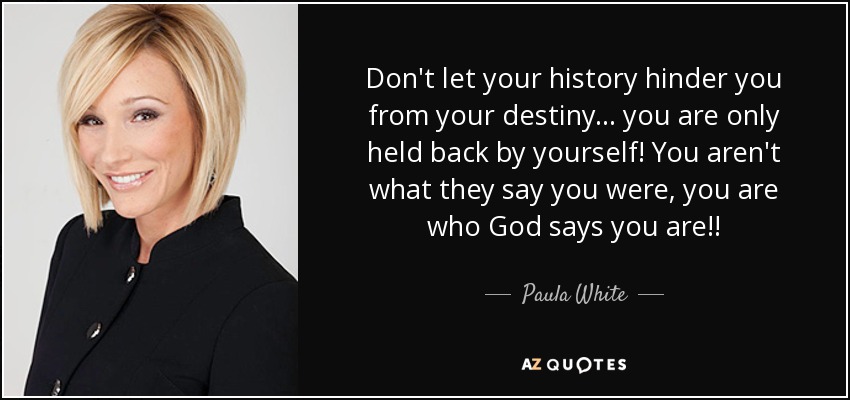 Don't let your history hinder you from your destiny... you are only held back by yourself! You aren't what they say you were, you are who God says you are!! - Paula White