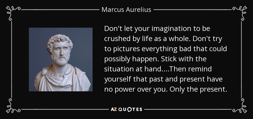 Don't let your imagination to be crushed by life as a whole. Don't try to pictures everything bad that could possibly happen. Stick with the situation at hand. ...Then remind yourself that past and present have no power over you. Only the present. - Marcus Aurelius