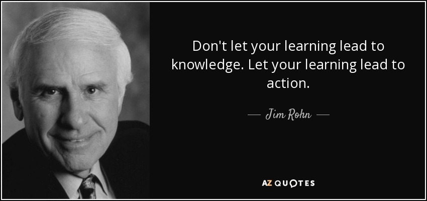 Don't let your learning lead to knowledge. Let your learning lead to action. - Jim Rohn