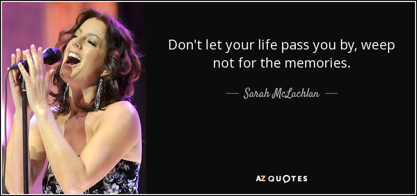 Don't let your life pass you by, weep not for the memories. - Sarah McLachlan
