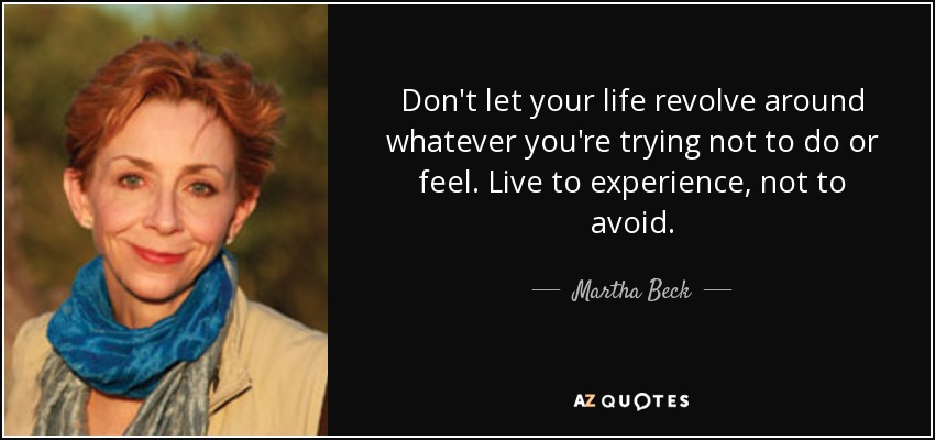 Don't let your life revolve around whatever you're trying not to do or feel. Live to experience, not to avoid. - Martha Beck