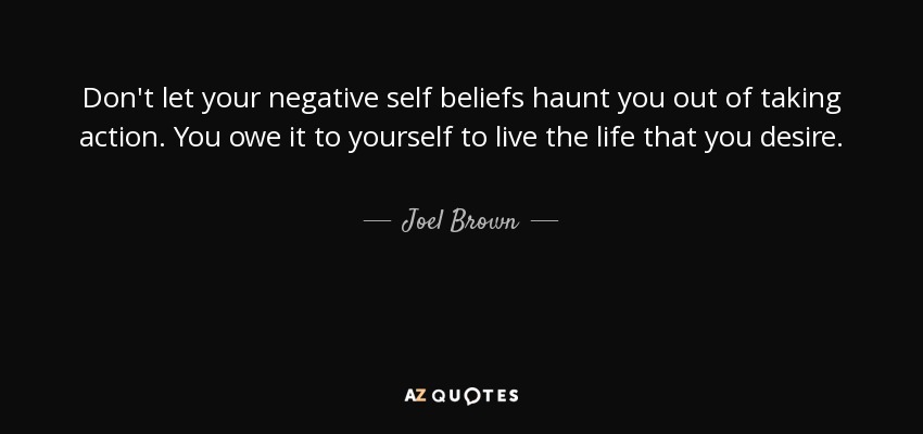 Don't let your negative self beliefs haunt you out of taking action. You owe it to yourself to live the life that you desire. - Joel Brown