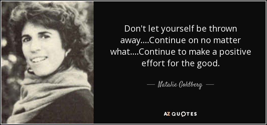 Don't let yourself be thrown away....Continue on no matter what....Continue to make a positive effort for the good. - Natalie Goldberg