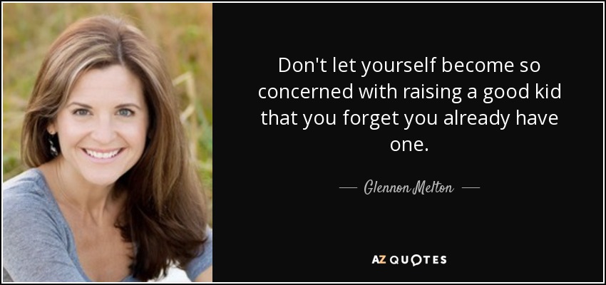 Don't let yourself become so concerned with raising a good kid that you forget you already have one. - Glennon Melton