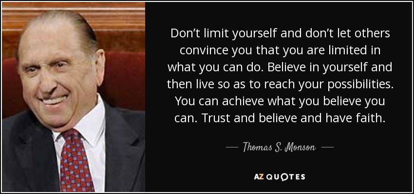 Don’t limit yourself and don’t let others convince you that you are limited in what you can do. Believe in yourself and then live so as to reach your possibilities. You can achieve what you believe you can. Trust and believe and have faith. - Thomas S. Monson