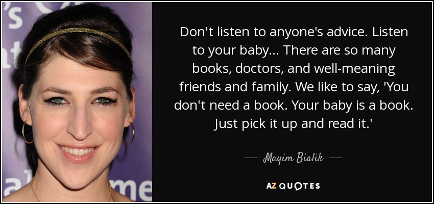 Don't listen to anyone's advice. Listen to your baby ... There are so many books, doctors, and well-meaning friends and family. We like to say, 'You don't need a book. Your baby is a book. Just pick it up and read it.' - Mayim Bialik