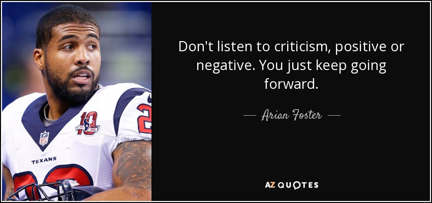 Don't listen to criticism, positive or negative. You just keep going forward. - Arian Foster