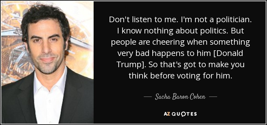 Don't listen to me. I'm not a politician. I know nothing about politics. But people are cheering when something very bad happens to him [Donald Trump]. So that's got to make you think before voting for him. - Sacha Baron Cohen