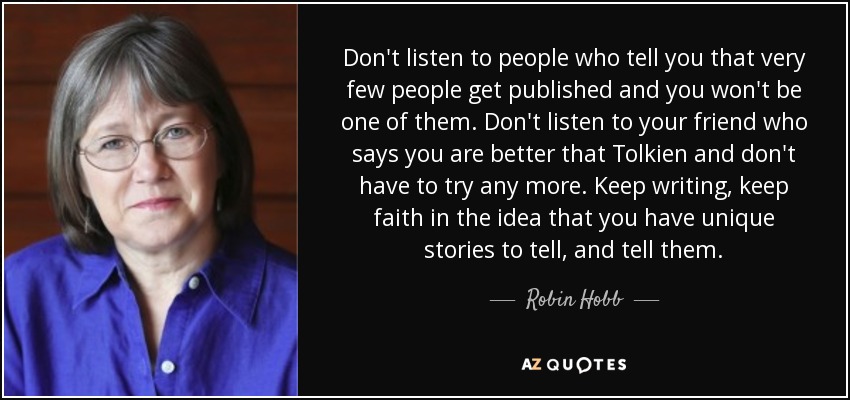 Don't listen to people who tell you that very few people get published and you won't be one of them. Don't listen to your friend who says you are better that Tolkien and don't have to try any more. Keep writing, keep faith in the idea that you have unique stories to tell, and tell them. - Robin Hobb