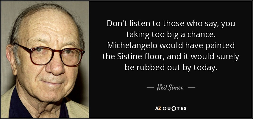 Don't listen to those who say, you taking too big a chance. Michelangelo would have painted the Sistine floor, and it would surely be rubbed out by today. - Neil Simon