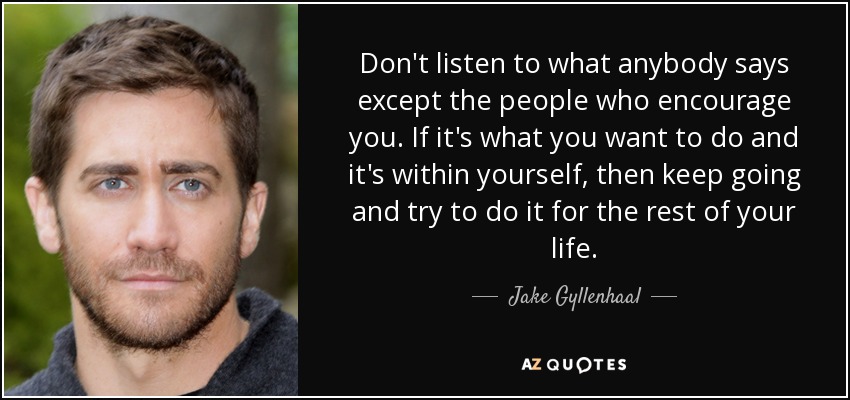 Don't listen to what anybody says except the people who encourage you. If it's what you want to do and it's within yourself, then keep going and try to do it for the rest of your life. - Jake Gyllenhaal