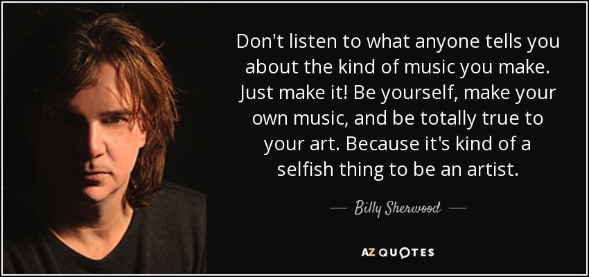 Don't listen to what anyone tells you about the kind of music you make. Just make it! Be yourself, make your own music, and be totally true to your art. Because it's kind of a selfish thing to be an artist. - Billy Sherwood