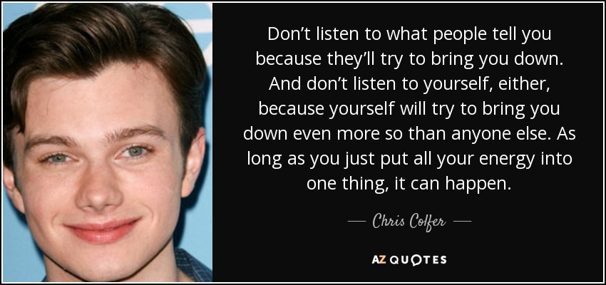 Don’t listen to what people tell you because they’ll try to bring you down. And don’t listen to yourself, either, because yourself will try to bring you down even more so than anyone else. As long as you just put all your energy into one thing, it can happen. - Chris Colfer