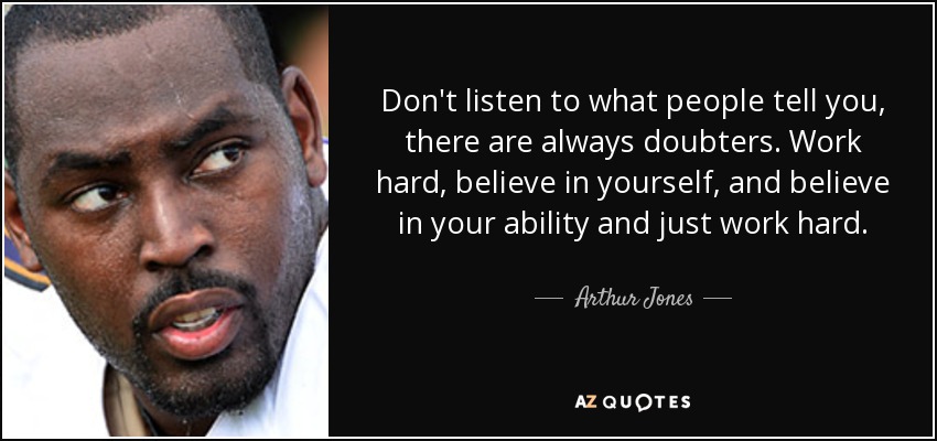 Don't listen to what people tell you, there are always doubters. Work hard, believe in yourself, and believe in your ability and just work hard. - Arthur Jones