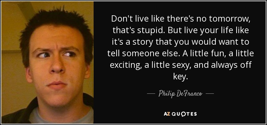 Don't live like there's no tomorrow, that's stupid. But live your life like it's a story that you would want to tell someone else. A little fun, a little exciting, a little sexy, and always off key. - Philip DeFranco