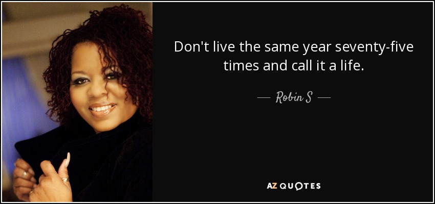 Don't live the same year seventy-five times and call it a life. - Robin S