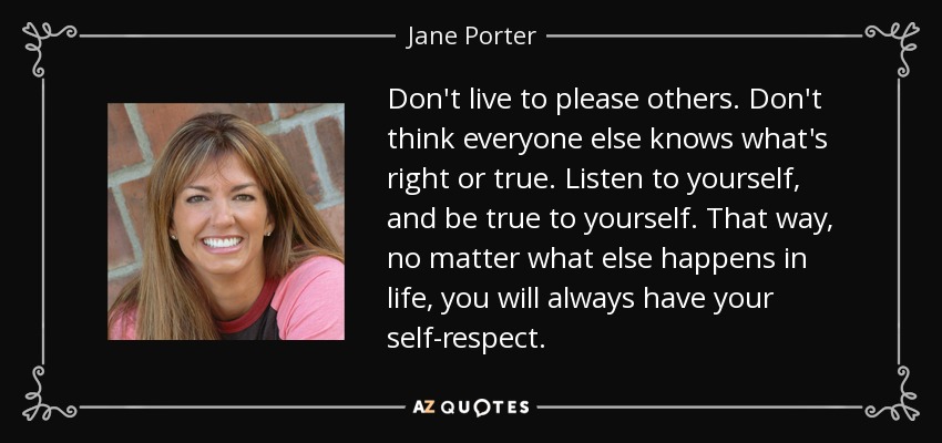 Don't live to please others. Don't think everyone else knows what's right or true. Listen to yourself, and be true to yourself. That way, no matter what else happens in life, you will always have your self-respect. - Jane Porter