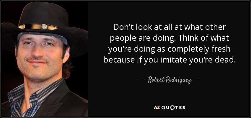 Don't look at all at what other people are doing. Think of what you're doing as completely fresh because if you imitate you're dead. - Robert Rodriguez