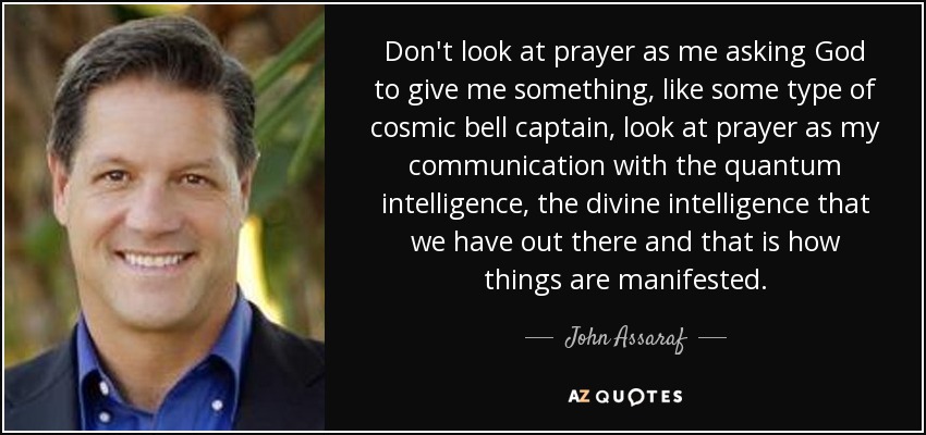 Don't look at prayer as me asking God to give me something, like some type of cosmic bell captain, look at prayer as my communication with the quantum intelligence, the divine intelligence that we have out there and that is how things are manifested. - John Assaraf