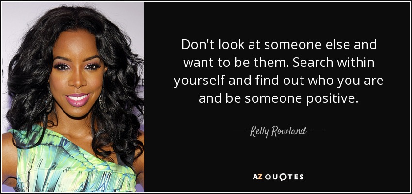 Don't look at someone else and want to be them. Search within yourself and find out who you are and be someone positive. - Kelly Rowland