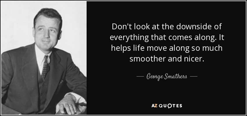 Don't look at the downside of everything that comes along. It helps life move along so much smoother and nicer. - George Smathers