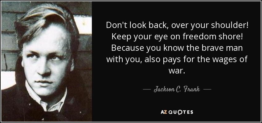 Don't look back, over your shoulder! Keep your eye on freedom shore! Because you know the brave man with you, also pays for the wages of war. - Jackson C. Frank