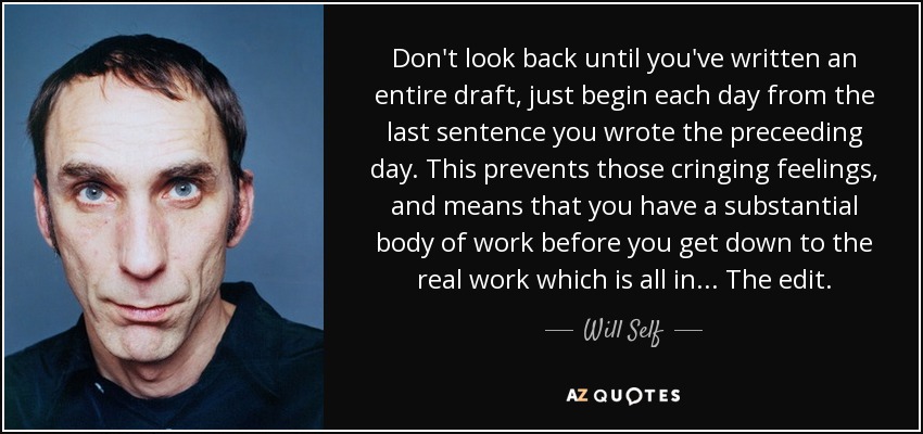 Don't look back until you've written an entire draft, just begin each day from the last sentence you wrote the preceeding day. This prevents those cringing feelings, and means that you have a substantial body of work before you get down to the real work which is all in . . . The edit. - Will Self