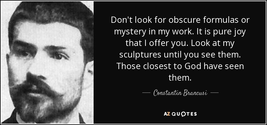 Don't look for obscure formulas or mystery in my work. It is pure joy that I offer you. Look at my sculptures until you see them. Those closest to God have seen them. - Constantin Brancusi