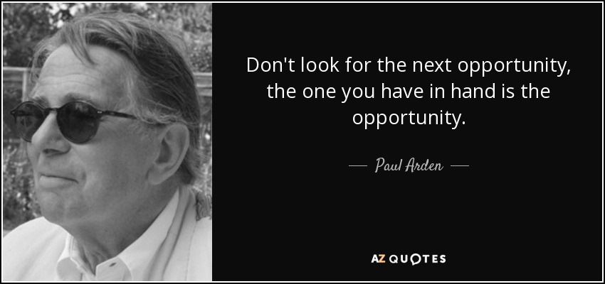 Don't look for the next opportunity, the one you have in hand is the opportunity. - Paul Arden