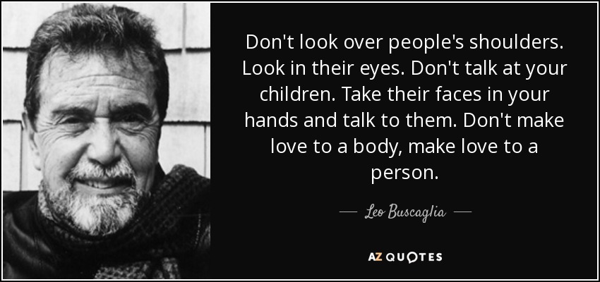 Don't look over people's shoulders. Look in their eyes. Don't talk at your children. Take their faces in your hands and talk to them. Don't make love to a body, make love to a person. - Leo Buscaglia