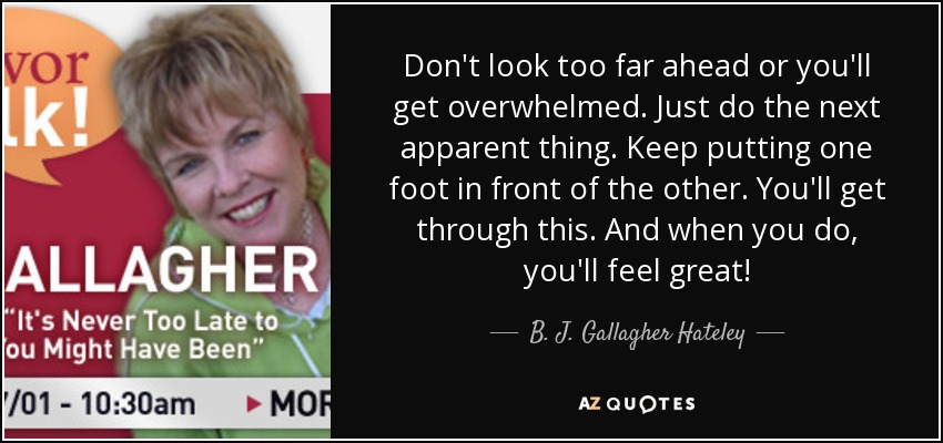 Don't look too far ahead or you'll get overwhelmed. Just do the next apparent thing. Keep putting one foot in front of the other. You'll get through this. And when you do, you'll feel great! - B. J. Gallagher Hateley