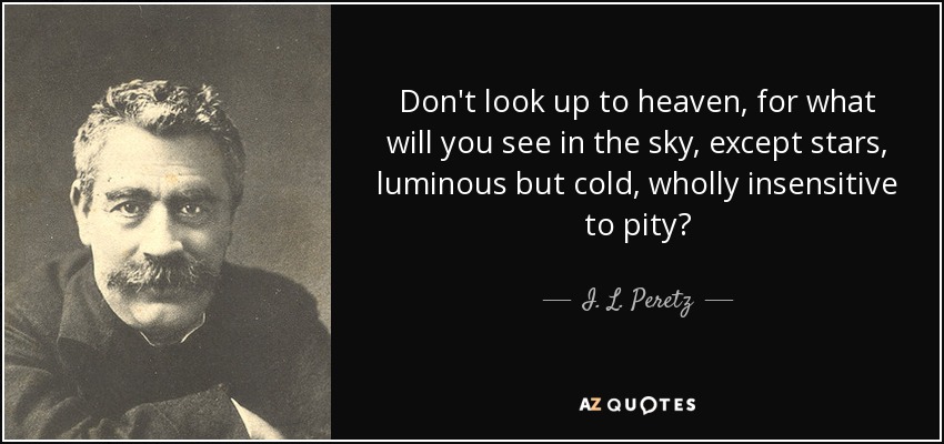 Don't look up to heaven, for what will you see in the sky, except stars, luminous but cold, wholly insensitive to pity? - I. L. Peretz