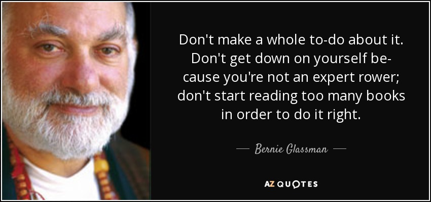 Don't make a whole to-do about it. Don't get down on yourself be- cause you're not an expert rower; don't start reading too many books in order to do it right. - Bernie Glassman