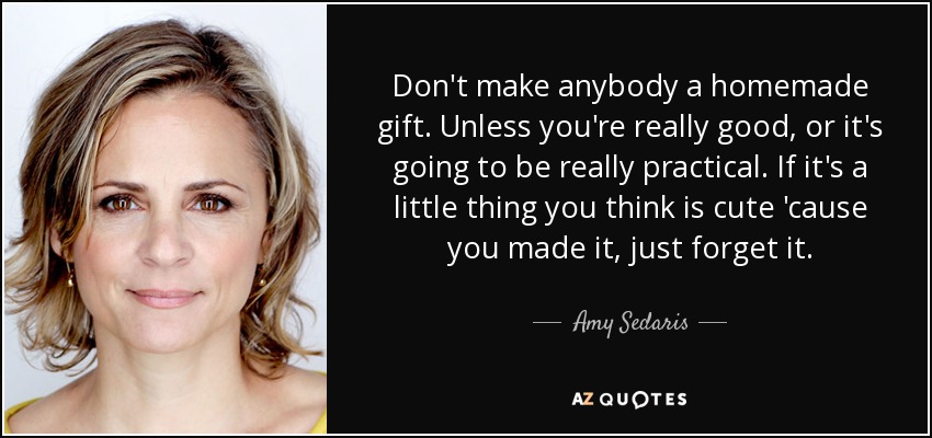 Don't make anybody a homemade gift. Unless you're really good, or it's going to be really practical. If it's a little thing you think is cute 'cause you made it, just forget it. - Amy Sedaris
