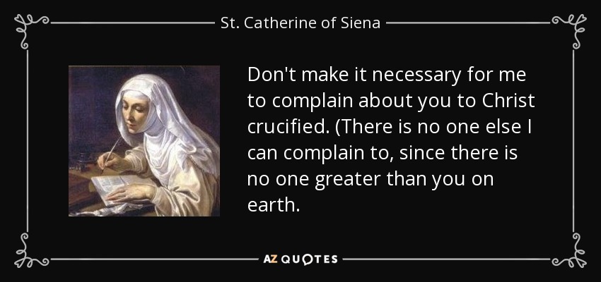 Don't make it necessary for me to complain about you to Christ crucified. (There is no one else I can complain to, since there is no one greater than you on earth. - St. Catherine of Siena