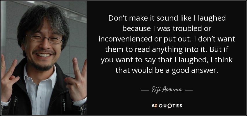 Don’t make it sound like I laughed because I was troubled or inconvenienced or put out. I don’t want them to read anything into it. But if you want to say that I laughed, I think that would be a good answer. - Eiji Aonuma
