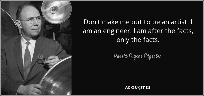 Don't make me out to be an artist. I am an engineer. I am after the facts, only the facts. - Harold Eugene Edgerton