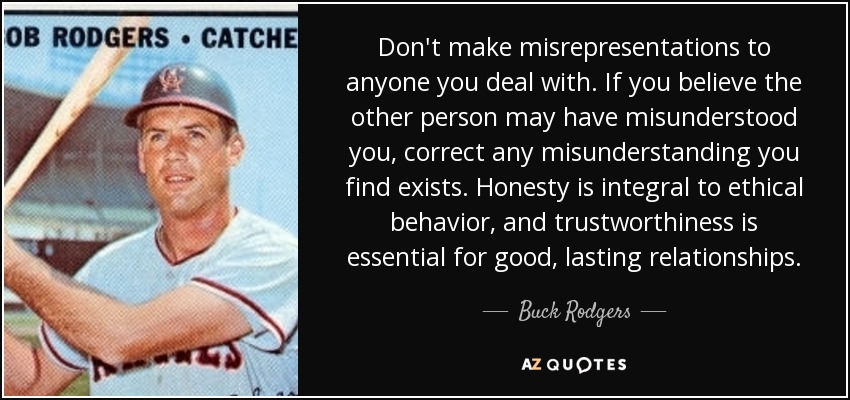 Don't make misrepresentations to anyone you deal with. If you believe the other person may have misunderstood you, correct any misunderstanding you find exists. Honesty is integral to ethical behavior, and trustworthiness is essential for good, lasting relationships. - Buck Rodgers