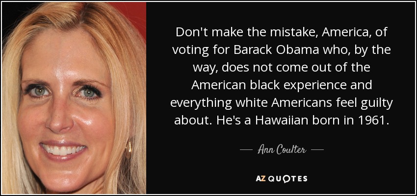 Don't make the mistake, America, of voting for Barack Obama who, by the way, does not come out of the American black experience and everything white Americans feel guilty about. He's a Hawaiian born in 1961. - Ann Coulter