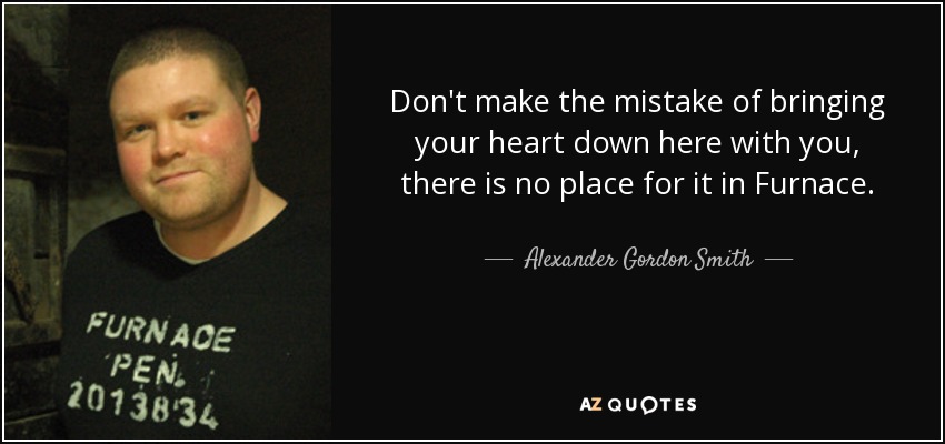 Don't make the mistake of bringing your heart down here with you, there is no place for it in Furnace. - Alexander Gordon Smith