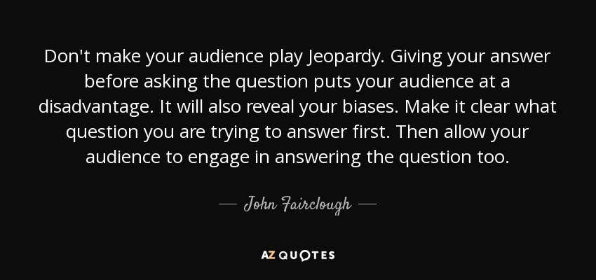 Don't make your audience play Jeopardy. Giving your answer before asking the question puts your audience at a disadvantage. It will also reveal your biases. Make it clear what question you are trying to answer first. Then allow your audience to engage in answering the question too. - John Fairclough