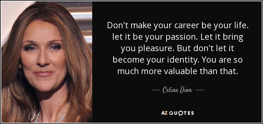 Don't make your career be your life. let it be your passion. Let it bring you pleasure. But don't let it become your identity. You are so much more valuable than that. - Celine Dion