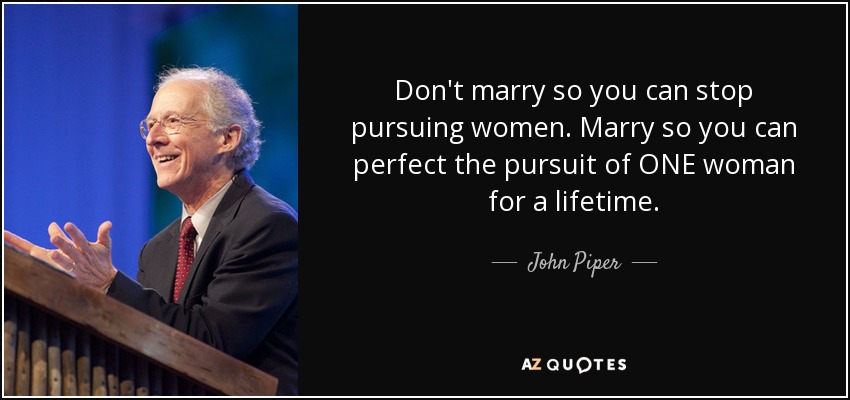 Don't marry so you can stop pursuing women. Marry so you can perfect the pursuit of ONE woman for a lifetime. - John Piper