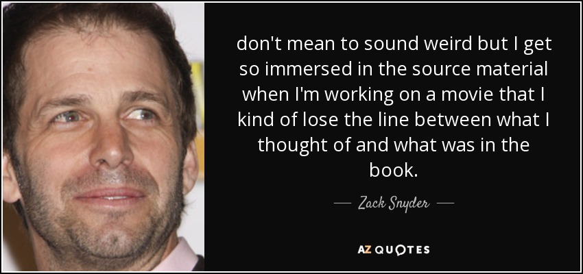 don't mean to sound weird but I get so immersed in the source material when I'm working on a movie that I kind of lose the line between what I thought of and what was in the book. - Zack Snyder