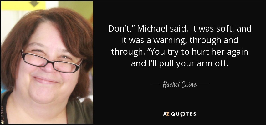 Don’t,” Michael said. It was soft, and it was a warning, through and through. “You try to hurt her again and I’ll pull your arm off. - Rachel Caine