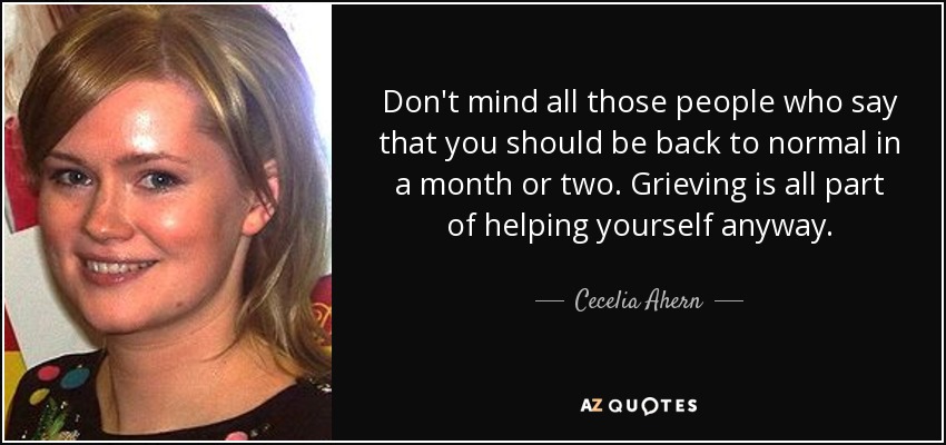 Don't mind all those people who say that you should be back to normal in a month or two. Grieving is all part of helping yourself anyway. - Cecelia Ahern