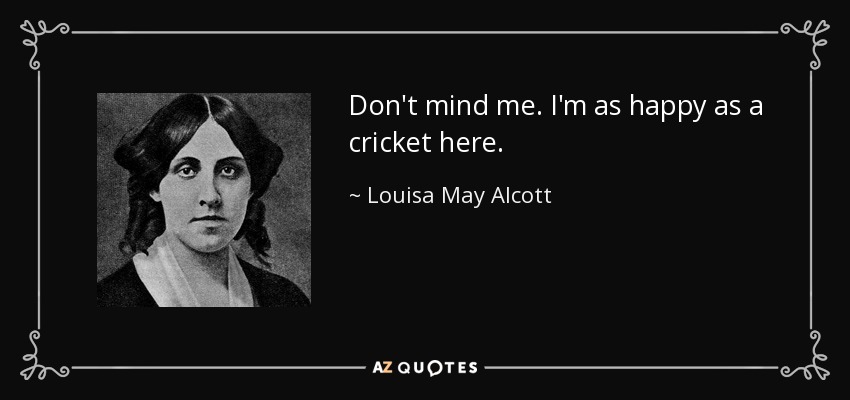Don't mind me. I'm as happy as a cricket here. - Louisa May Alcott